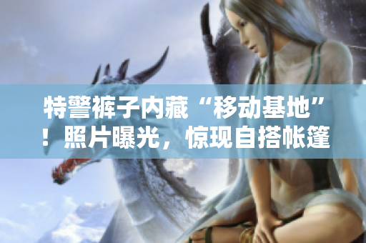 特警褲子內(nèi)藏“移動(dòng)基地”！照片曝光，驚現(xiàn)自搭帳篷場(chǎng)景