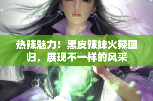 熱辣魅力！黑皮辣妹火辣回歸，展現(xiàn)不一樣的風(fēng)采
