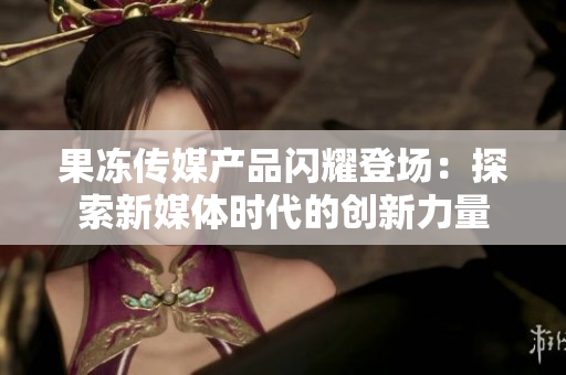 果凍傳媒產(chǎn)品閃耀登場：探索新媒體時(shí)代的創(chuàng)新力量