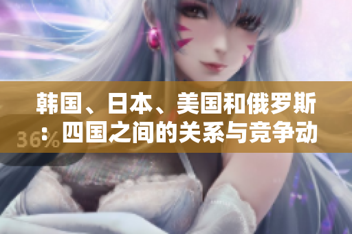 韓國、日本、美國和俄羅斯：四國之間的關(guān)系與競爭動態(tài)解析