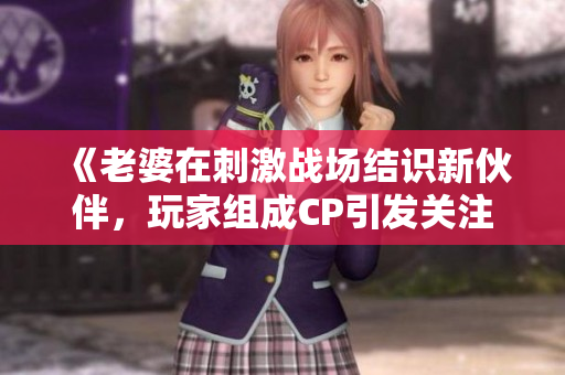 《老婆在刺激戰(zhàn)場(chǎng)結(jié)識(shí)新伙伴，玩家組成CP引發(fā)關(guān)注》