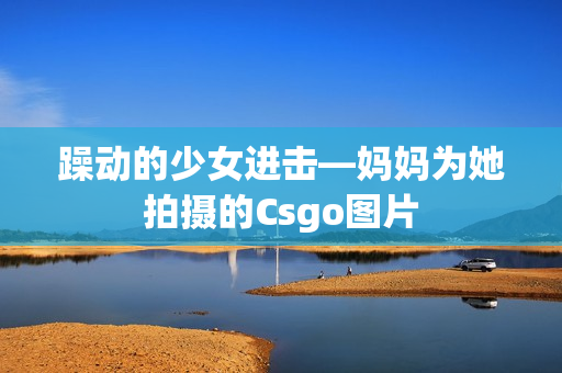 躁動的少女進擊—媽媽為她拍攝的Csgo圖片