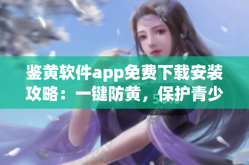 鑒黃軟件app免費(fèi)下載安裝攻略：一鍵防黃，保護(hù)青少年網(wǎng)絡(luò)安全