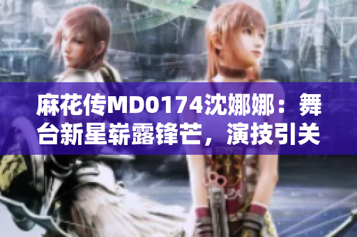 麻花傳MD0174沈娜娜：舞臺新星嶄露鋒芒，演技引關(guān)注