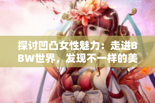 探討凹凸女性魅力：走進(jìn)BBW世界，發(fā)現(xiàn)不一樣的美