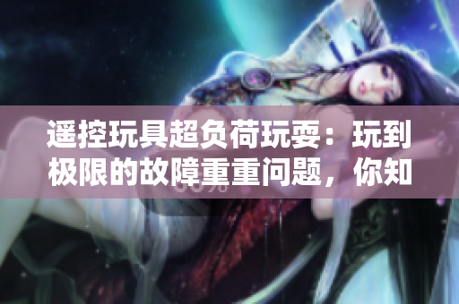 遙控玩具超負(fù)荷玩耍：玩到極限的故障重重問(wèn)題，你知道嗎？