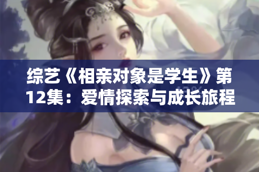 綜藝《相親對(duì)象是學(xué)生》第12集：愛(ài)情探索與成長(zhǎng)旅程
