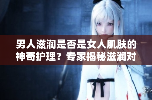 男人滋潤是否是女人肌膚的神奇護(hù)理？專家揭秘滋潤對女性皮膚的影響