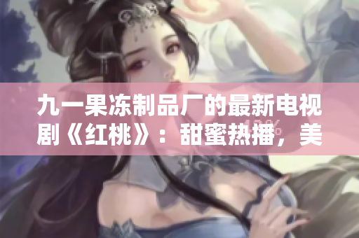 九一果凍制品廠的最新電視劇《紅桃》：甜蜜熱播，美味愛情的故事