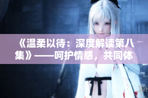 《溫柔以待：深度解讀第八集》——呵護(hù)情感，共同體驗(yàn)劇情細(xì)節(jié)