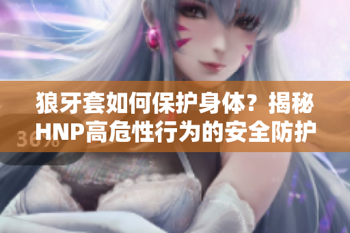 狼牙套如何保護(hù)身體？揭秘HNP高危性行為的安全防護(hù)