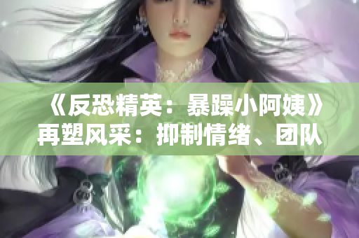 《反恐精英：暴躁小阿姨》再塑風(fēng)采：抑制情緒、團(tuán)隊合作與策略的黃金法則