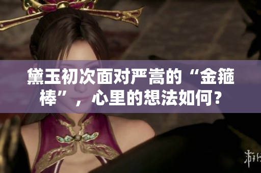 黛玉初次面對(duì)嚴(yán)嵩的“金箍棒”，心里的想法如何？