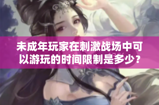 未成年玩家在刺激戰(zhàn)場中可以游玩的時間限制是多少？