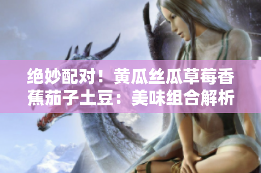 絕妙配對！黃瓜絲瓜草莓香蕉茄子土豆：美味組合解析