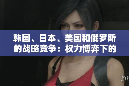韓國、日本、美國和俄羅斯的戰(zhàn)略競爭：權(quán)力博弈下的地區(qū)對抗