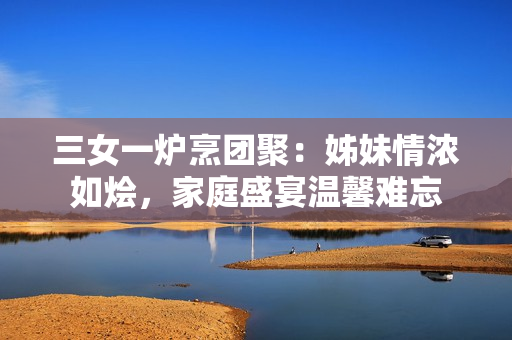 三女一爐烹團聚：姊妹情濃如燴，家庭盛宴溫馨難忘