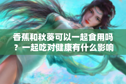 香蕉和秋葵可以一起食用嗎？一起吃對健康有什么影響？