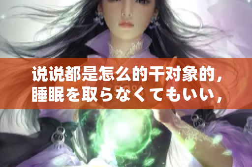 說說都是怎么的干對象的，睡眠を取らなくてもいい，睡覺抓著小雞一晚上會怎樣，睡過年紀最大的多少歲六十多，水潤緊致銷魂低吟古代，水潤緊致銷魂低吟305
