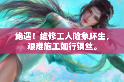 絕遇！維修工人險(xiǎn)象環(huán)生，艱難施工如行鋼絲。