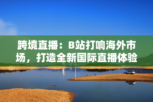 跨境直播：B站打響海外市場(chǎng)，打造全新國(guó)際直播體驗(yàn)