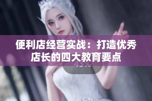 便利店經(jīng)營(yíng)實(shí)戰(zhàn)：打造優(yōu)秀店長(zhǎng)的四大教育要點(diǎn)