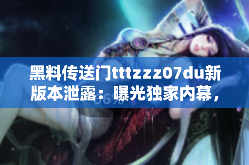 黑料傳送門tttzzz07du新版本泄露：曝光獨家內幕，全面揭露行業(yè)內黑幕