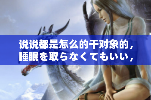 說說都是怎么的干對象的，睡眠を取らなくてもいい，睡覺抓著小雞一晚上會怎樣，睡過年紀最大的多少歲六十多，水潤緊致銷魂低吟古代，水潤緊致銷魂低吟1115