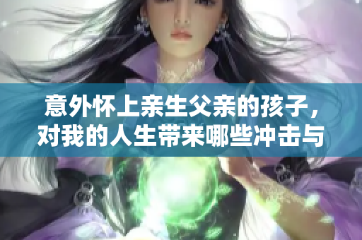 意外懷上親生父親的孩子，對我的人生帶來哪些沖擊與轉(zhuǎn)變