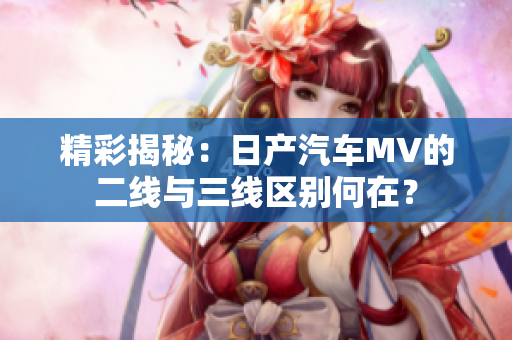 精彩揭秘：日產(chǎn)汽車MV的二線與三線區(qū)別何在？
