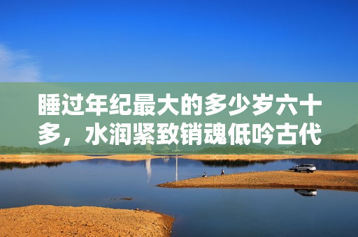 睡過年紀(jì)最大的多少歲六十多，水潤緊致銷魂低吟古代，水潤緊致銷魂低吟，說說都是怎么的干對象的，睡眠を取らなくてもいい，睡覺抓著小雞一晚上會(huì)怎樣128