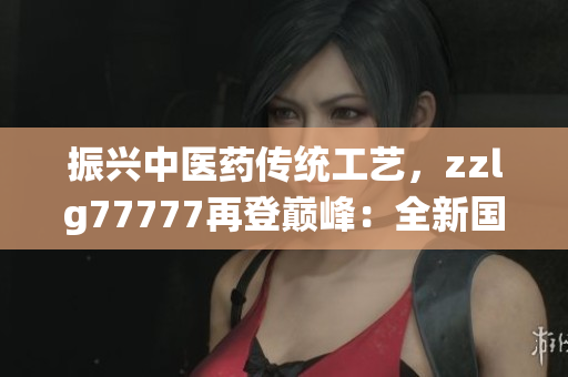 振興中醫(yī)藥傳統(tǒng)工藝，zzlg77777再登巔峰：全新國(guó)精產(chǎn)品閃耀市場(chǎng)