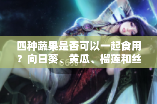 四種蔬果是否可以一起食用？向日葵、黃瓜、榴蓮和絲瓜是否相互搭配？