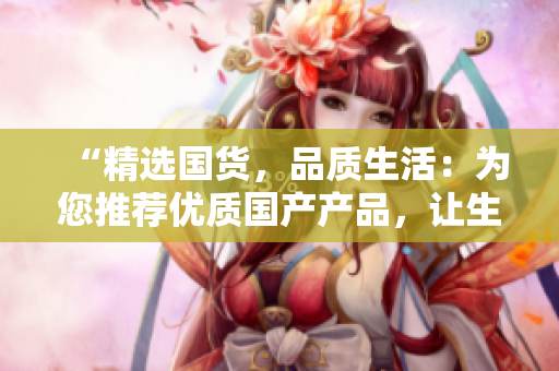 “精選國(guó)貨，品質(zhì)生活：為您推薦優(yōu)質(zhì)國(guó)產(chǎn)產(chǎn)品，讓生活更精彩！”