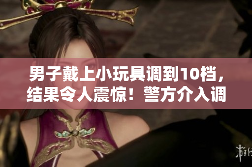 男子戴上小玩具調(diào)到10檔，結(jié)果令人震驚！警方介入調(diào)查