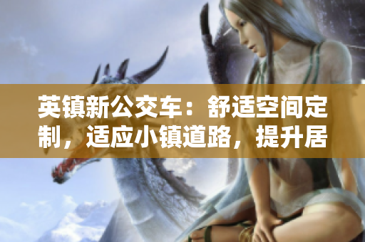 英鎮(zhèn)新公交車：舒適空間定制，適應(yīng)小鎮(zhèn)道路，提升居民出行體驗(yàn)