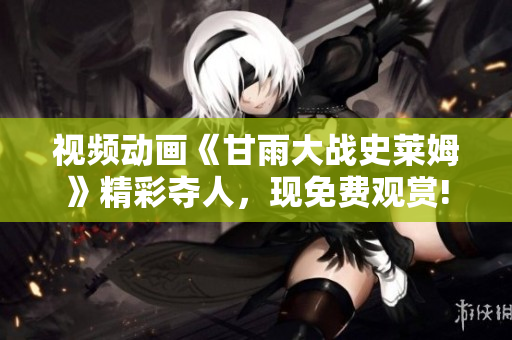 視頻動(dòng)畫《甘雨大戰(zhàn)史萊姆》精彩奪人，現(xiàn)免費(fèi)觀賞!