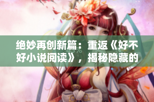 絕妙再創(chuàng)新篇：重返《好不好小說(shuō)閱讀》，揭秘隱藏的故事寶藏