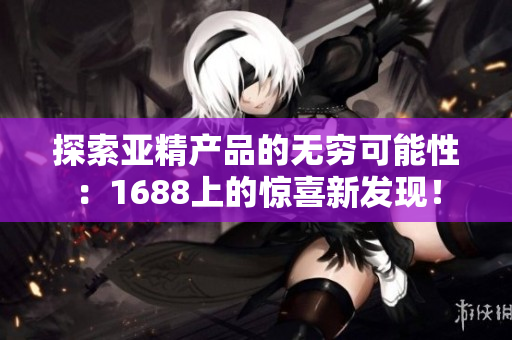 探索亞精產(chǎn)品的無(wú)窮可能性：1688上的驚喜新發(fā)現(xiàn)！