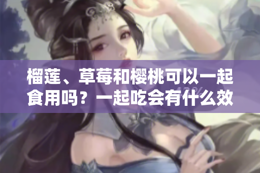 榴蓮、草莓和櫻桃可以一起食用嗎？一起吃會有什么效果？
