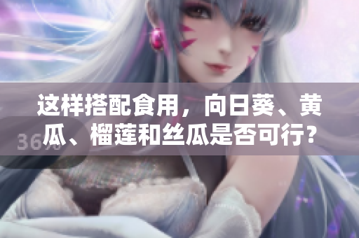 這樣搭配食用，向日葵、黃瓜、榴蓮和絲瓜是否可行？