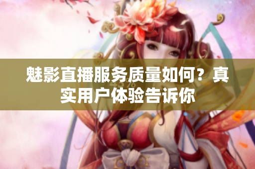 魅影直播服務(wù)質(zhì)量如何？真實(shí)用戶體驗(yàn)告訴你