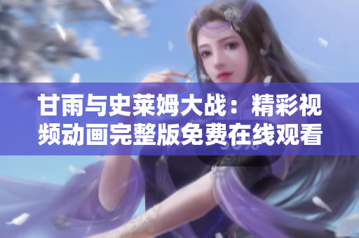 甘雨與史萊姆大戰(zhàn)：精彩視頻動(dòng)畫完整版免費(fèi)在線觀看，精彩紛呈不容錯(cuò)過