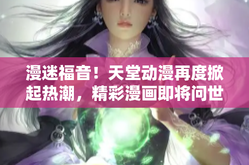 漫迷福音！天堂動(dòng)漫再度掀起熱潮，精彩漫畫即將問世