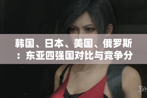 韓國、日本、美國、俄羅斯：東亞四強(qiáng)國對比與競爭分析