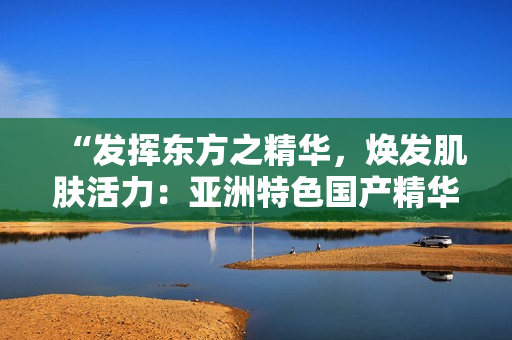 “發(fā)揮東方之精華，煥發(fā)肌膚活力：亞洲特色國產(chǎn)精華液的護(hù)膚福利”