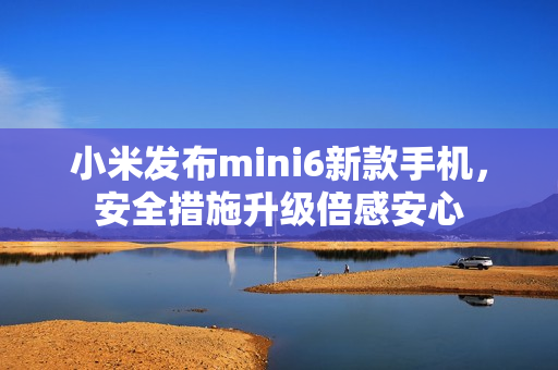 小米發(fā)布mini6新款手機(jī)，安全措施升級倍感安心
