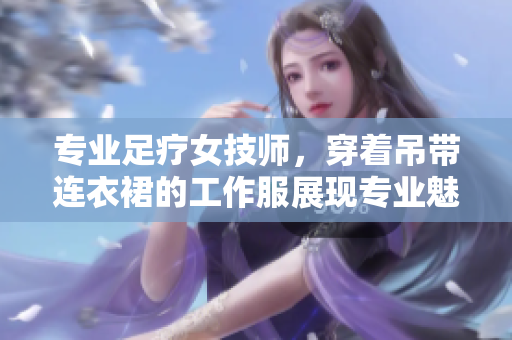 專業(yè)足療女技師，穿著吊帶連衣裙的工作服展現(xiàn)專業(yè)魅力