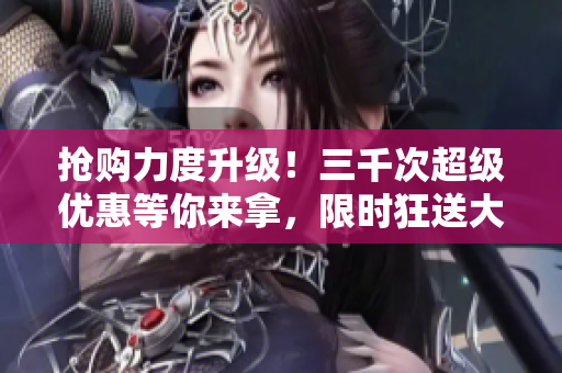 搶購力度升級！三千次超級優(yōu)惠等你來拿，限時狂送大放送！