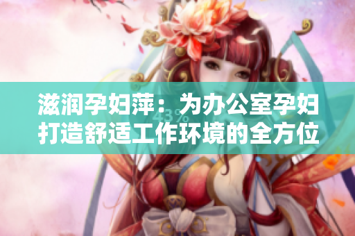 滋潤孕婦萍：為辦公室孕婦打造舒適工作環(huán)境的全方位解決方案